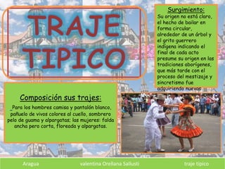 Composición sus trajes:
Para los hombres camisa y pantalón blanco,
pañuelo de vivos colores al cuello, sombrero
pelo de guama y alpargatas; las mujeres: falda
ancha pero corta, floreada y alpargatas.
Surgimiento:
Su origen no está claro,
el hecho de bailar en
forma circular,
alrededor de un árbol y
el grito guerrero
indígena indicando el
final de cada acto
presume su origen en las
tradiciones aborígenes,
que más tarde con el
proceso del mestizaje y
sincretismo fue
adquiriendo nuevas
formas.
Aragua valentina Orellana Sallusti traje típico
 