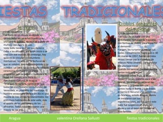 Aragua valentina Orellana Sallusti fiestas tradicionales
la llora:
• 2 de noviembre
• se trata de un círculo en donde el
centro debe ser un árbol frondoso o
una vara de bambú, de aquí se guinda un
muñeco con figura de ave.
•este baile tiene que ver con llanto o
culto a los difuntos, por ende inicio o se
creo con ese motivo. Sin embargo, hay
quienes lo vinculan a costumbres
mortuorias, no solo por la fecha en la
que se celebra, sino también debido a su
nombre: La Llora. La Llora es una antigua
ceremonia de nuestros pueblos
originarios que ha sido enriquecida a lo
largo del tiempo, este baile Es
Patrimonio Cultural de Aragua.
“El origen de La llora, como el de casi
todas las manifestaciones culturales de
Venezuela, es producto del mestizaje. El
hombre venezolano de hoy en día es una
mezcla de tres etnias fundamentales: los
primitivos habitantes de este valle, más
el aporte de los europeos y de los
africanos. Todos nosotros somos una
mezcla de los tres.
Diablos danzantes
del turiamo:
• 25 de noviembre
• se trata de un baile con una
vestimentas llamativa de mascaras
con formas de diablo, para espantar
al demonio.
• origen, los turiameros hacían sus
bailes normalmente, hasta que el 30
de marzo de 1957, fueron corridos
de sus tierras por la dictadura de
Marcos Pérez Jiménez, para instalar
allí una base naval.
Cuando los sacaron lloraban porque
tenían todo a la mano.
Cultivaban arroz, maíz, granos,
tenían el cacao, plátano, yuca y las
salinas. Sin embargo, secaron las
lágrimas y cargaron con sus
santos hasta el Barrio 23 de Enero,
el barrio El Recurso y La Coromoto,
en Maracay, estado Aragua, donde
se instalaron con sus
manifestaciones, así fue como este
baile fue surgiendo en distintas
zonas y con el paso del tiempo se
hizo famoso.
 