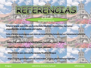Aragua valentina Orellana Sallusti referencias
http://www.avn.info.ve/contenido/diablos-danzantes-turiamo-
espantando-al-demonio-del-exilio
http://www.recetasgourmet.com.ar/xcontinente/americas/sur/venezuela/columna
2/mondongo.htm
https://es.wikipedia.org/wiki/Parque_nacional_Henri_Pittier
https://es.wikipedia.org/wiki/Aragua_(estado)
http://www.pac.com.ve/busqueda/Teatros/Aragua
http://www.guiaviajesvirtual.com/index_aragua.php?recharge=iglesias
ALGUNAS
REFERENCIAS…
 