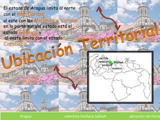 El estado de Aragua limita al norte
con el mar Caribe
al este con las Miranda y Vargas
en la parte sur del estado está el
estado Guárico y
al oeste limita con el estado
Carabobo.
Aragua valentina Orellana Sallusti ubicación territoria
 
