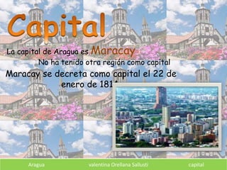 Aragua valentina Orellana Sallusti capital
La capital de Aragua es Maracay
No ha tenido otra región como capital
Maracay se decreta como capital el 22 de
enero de 1814.
 