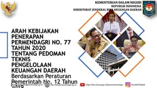 KEMENTERIAN DALAM NEGERI
REPUBLIK INDONESIA
DIREKTORAT JENDERAL BINA KEUANGAN DAERAH
ARAH KEBIJAKAN
PENERAPAN
PERMENDAGRI NO. 77
TAHUN 2020
TENTANG PEDOMAN
TEKNIS
PENGELOLAAN
KEUANGAN DAERAH
Berdasarkan Peraturan
Pemerintah No. 12 Tahun
Email:djkd@kemendagri.go.id http://keuda.kemendagri.go.id Ditjen Bina Keuangan Daerah Kemendagri KeudaGoDigital
 