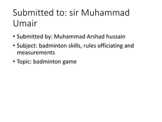 Submitted to: sir Muhammad
Umair
• Submitted by: Muhammad Arshad hussain
• Subject: badminton skills, rules officiating and
measurements
• Topic: badminton game
 