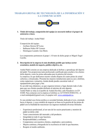 TRABAJO GRUPAL DE TECNOLOGÍA DE LA INFORMACIÓN Y
                LA COMUNICACIÓN




 1. Título del trabajo, composición del equipo (es necesario indicar el grupo/s de
    asistencia a clase).

    Título del trabajo: Arahal Pádel

    Composición del equipo:
    - Arellano Herrera Mª Luisa
    - Balbuena Núñez Mª Carmen
    - Domínguez Leandro Ana María

    Los componentes pertenecen al grupo 1. El tutor de dicho grupo es Miguel Ángel
    Carrillo.

 2. Descripción de la empresa lo más detallada posible que incluya sector
    económico, modelo de negocio, publico objetivo, etc.

    Arahal Pádel consiste en una empresa dedicada al disfrute y aprendizaje del deporte
    del pádel. Nos proporciona tanto profesorado cualificado para enseñar a los clientes
    dicho deporte, como las pistas adecuadas para la práctica del mismo.
    La empresa a la que dedicamos nuestro estudio dispone de cuatro pistas de cristal
    cubiertas y climatizadas. Presenta las mejores instalaciones para su uso y disfrute,
    como espaciosos vestuarios, tienda donde puedes encontrar todo el
    equipamiento para jugar y bar.
    Es un club muy dinámico, ya que organiza torneos y ligas durante todo el año
    para que sus clientes puedan disfrutar al máximo de este deporte.
    Arahal Pádel se sitúa en el pueblo de Arahal (Sevilla); calle Panaderos s/n CP:
    41600. Para contactar con la empresa el teléfono es: 627355034-954841552, el
    e-mail:arahalpadel@gmail.com y la pagina web: www.arahalpadel.es.

    Es una entidad cuya forma jurídica es sociedad limitada; dedicada al ocio, orientada
    hacia el deporte, y cuyo modelo de negocio se basa en la gestión de las pistas de
    pádel con la finalidad de maximizar sus ingresos mediante diversas fórmulas:

    -   Experiencia profesional, al ser uno de los socios practicante y monitor de
        pádel en dicho club.
    -   Tener conocimiento del mercado y del producto.
    -   Integridad en todo lo que hacemos.
    -   Responsabilidad y confianza.
    -   Compromiso con nuestros clientes, empleados y proveedores.
    -   Mejora continua y búsqueda de la excelencia en todo lo que hacemos.
    -   Respeto al medio ambiente.
 