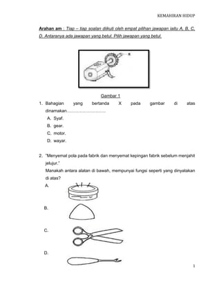 KEMAHIRAN HIDUP

Arahan am : Tiap – tiap soalan diikuti oleh empat pilihan jawapan iaitu A, B, C,
D. Antaranya ada jawapan yang betul. Pilih jawapan yang betul.




                               Gambar 1
1. Bahagian      yang      bertanda     X      pada     gambar       di    atas
   dinamakan………………………
    A. Syaf.
    B. gear.
    C. motor.
    D. wayar.


2. ”Menyemat pola pada fabrik dan menyemat kepingan fabrik sebelum menjahit
   jelujur.”
   Manakah antara alatan di bawah, mempunyai fungsi seperti yang dinyatakan
   di atas?
   A.




  B.




  C.




  D.

                                                                               1
 