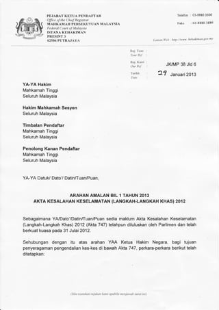 PEJABAT KETUA PNNDAFTAR 
Olfice of the Chief Registrar 
MAHKAMAH PERSEKUTUAN MALAYSIA 
Federal Court of Malaysia 
ISTANA KEHAKIMAN 
PRESINT 3 
62506 PUTRAJAYA 
Telefon : 03-8880 3500 
Faks : O3-S8803 886 
Laman llleb : http://www. kehakimtzn.gov'my 
Ruj. Tuan 
Your Ref 
Ruj. Kami 
Our ReJ 
Tarikh 
Date 
JI(MP 38 Jrd 6 
2? Januar2i 013 
YA-YA Hakim 
Mbhkamah Tinggi 
Seluruh Malaysia 
Hakim Mahkamah Sesyen 
Seluruh Malaysia 
Timbalan Pendaftar 
Mahkamah Tinggi 
Seluruh Malaysia 
Penolong Kanan Pendaftar 
Mahkamah Tinggi 
Seluruh Malaysia 
YA-YA Datuk/ Dato'/ Datinffuan/Puan. 
ARAHAN AMALAN BIL 1 TAHUN 2013 
AKTA KESALAHANK ESELAMATAN(L ANGKAH-LANGKAKHH ASI2 012 
SebagaimanYa A/Dato'/Datin/Tuan/Pusaend iam aklumA kta KesalahanK eselamatan 
(Langkah-LangkaKhh as)2 012( Akta7 47'lt elahpund iluluskano leh Parlimend an telah 
berkuakt uasap ada3 1J ulai2 012. 
Sehubungand engan itu atas arahan YAA Ketua Hakim Negara, bagi tujuan 
penyeragamapne ngendaliakne s-kesd i bawahA kta747,p erkara-perkabrae rikut elah 
ditetapkan: 
(Sila nyatakan rujt*nn kami apabila menjawab surat ini) 
 