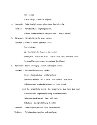 Kiri – hentak
Kanan – maju ( teruskan berjalan )
4. Komander : Tukar langkah semasa jalan ...tukar langkah......3x
Tindakan : Perkataan tukar langkah pada kiri..
Kaki kiri dan kanan hentak dan jalan maju ( dengar arahan )
5. Komander : Hormat...hormat ke kanan hormat..
Tindakan : Perkataan hormat pada kaki kanan..
Check- kaki kiri
Up – kaki kanan dan tangan ke atas hormat
Sambil jalan... tangan kiri di sisi ...tangan kanan tabik ..kepala ke kanan
( selepas 3 langkah...tangan kembali asal dan dihayun )
6. Komander : Selaku terima gaji...hormat...kehadapan hormat...
Tindakan : Perkataan hormat pada kaki kiri
Henti - check satu dua – kaki kanan henti
Sebut dua- hormat dua – turun dua –hormat dua- turun
Kaki kanan satu langkah kehadapan..kiri kanan hentak
Sebut dua- tangan hulur terima dua- tangan turun dua- hulur dua- turun
Kaki kanan satu langkah kebelakang.. kiri kanan hentak
Sebut dua- tabik hormat dua – tabik turun
Sebut dua – pusing kebelakang dan jalan
7. Komander : Tukar langkah perlahan jalan...perlahan jalan..
Tindakan : Perkataan jalan perlahan pada kaki kanan
 