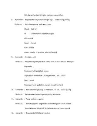 Kiri ..kanan hentak..kiri jalan maju secara perlahan
8. Komander : Bergerak ke kiri / kanan bertiga-tiga ... ke belakang pusing
Tindakan : Perkataan pusing pada kaki kanan
Check - kaki kiri
In - kaki kanan diseret ke hadapan
Kiri- hentak
Kanan – hentak
Kiri – hentak
Kanan – maju ( teruskan jalan perlahan )
9. Komander : Hentak ...kaki
Tindakan : Pergerakan jalan perlahan ketika barisan akan berada ditengah
Komander.
Perkataan kaki pada kaki kanan
Angkat dan hentak kaki secara perlahan... kiri...kanan
Baris...henti
Perkataan henti pada kiri....kanan hentak berhenti
10. Komander ; Baris akan menghadap ke hadapan... ke kiri / kanan pusing
Tindakan : Barisan akan berpusing menghadap komander.
11. Komander : Tutup barisan .... gerak
Tindakan : Baris hadapan 1 langkah kiri kebelakang dan kanan hentak.
Baris belakang 1 langkah kiri kehadapan dan kanan hentak
12. Komander : Bergerak ke kiri / kanan pusing
 