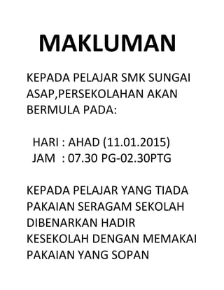 MAKLUMAN
KEPADA PELAJAR SMK SUNGAI
ASAP,PERSEKOLAHAN AKAN
BERMULA PADA:
HARI : AHAD (11.01.2015)
JAM : 07.30 PG-02.30PTG
KEPADA PELAJAR YANG TIADA
PAKAIAN SERAGAM SEKOLAH
DIBENARKAN HADIR
KESEKOLAH DENGAN MEMAKAI
PAKAIAN YANG SOPAN
 