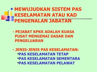MEWUJUDKAN SISTEM PAS KESELAMATAN ATAU KAD PENGENALAN JABATAN - PEJABAT KPKK ADALAH KUASA  PUSAT MENGENAI DASAR DAN PENGELUARAN - JENIS-JENIS PAS KESELAMATAN: PAS KESELAMATAN TETAP PAS KESELAMATAN SEMENTARA PAS KESELAMATAN PELAWAT 