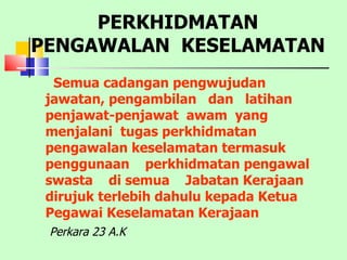 Semua cadangan pengwujudan jawatan, pengambilan  dan  latihan  penjawat-penjawat  awam  yang  menjalani  tugas perkhidmatan pengawalan keselamatan termasuk  penggunaan  perkhidmatan pengawal  swasta  di semua  Jabatan Kerajaan dirujuk terlebih dahulu kepada Ketua Pegawai Keselamatan Kerajaan PERKHIDMATAN PENGAWALAN  KESELAMATAN Perkara 23 A.K 