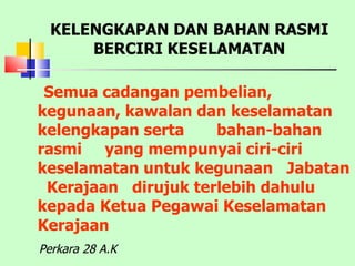 Semua cadangan pembelian, kegunaan, kawalan dan keselamatan kelengkapan serta  bahan-bahan  rasmi  yang mempunyai ciri-ciri keselamatan untuk kegunaan  Jabatan  Kerajaan  dirujuk terlebih dahulu kepada Ketua Pegawai Keselamatan Kerajaan KELENGKAPAN DAN BAHAN RASMI BERCIRI KESELAMATAN Perkara 28 A.K 
