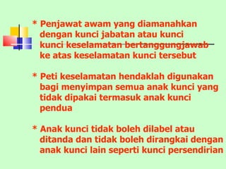 * Penjawat awam yang diamanahkan dengan kunci jabatan atau kunci kunci keselamatan bertanggungjawab ke atas keselamatan kunci tersebut * Peti keselamatan hendaklah digunakan bagi menyimpan semua anak kunci yang tidak dipakai termasuk anak kunci pendua * Anak kunci tidak boleh dilabel atau ditanda dan tidak boleh dirangkai dengan anak kunci lain seperti kunci persendirian 