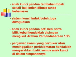 - anak kunci pendua tambahan tidak sekali-kali boleh dibuat tanpa kebenaran - sistem kunci induk boleh juga  diwujudkan - anak kunci pendua peti besi serta bilik kebal hendaklah disimpan mengikut Arahan Perbendaharaan 135 - penjawat awam yang bertukar atau meninggalkan perkhidmatan hendaklah menyerahkan balik semua anak kunci di dalam simpanannya 