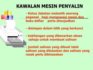 KAWALAN MESIN PENYALIN - Ketua Jabatan melantik seorang pegawai  bagi mengawasi mesin dan buku daftar  perlu diwujudkan - disimpan dalam bilik yang berkunci - kakitangan yang dibenarkan ekses sahaja untuk membuat salinan - jumlah salinan yang dibuat ialah salinan yang diluluskan dan salinan yang rosak perlu dibinasakan 
