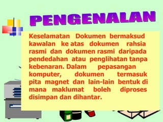 Keselamatan  Dokumen  bermaksud kawalan  ke atas  dokumen  rahsia rasmi  dan  dokumen rasmi  daripada pendedahan  atau  penglihatan tanpa kebenaran. Dalam  pepasangan komputer,  dokumen  termasuk  pita  magnet  dan  lain-lain  bentuk di mana  maklumat  boleh  diproses  disimpan dan dihantar. PENGENALAN 