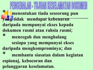 PENGENALAN - TUJUAN KESELAMATAN DOKUMEN * menentukan tiada seseorang pun  yang tidak  mendapat kebenaran  daripada mempunyai ekses kepada  dokumen rasmi atau rahsia rasmi; * mencegah dan menghalang  sesiapa yang mempunyai ekses  daripada mengkomprominya; dan * membantu siasatan dalam kegiatan  espionaj, kebocoran dan  pelanggaran keselamatan.  