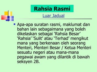 Luar Jadual Apa-apa suratan rasmi, maklumat dan bahan lain sebagaimana yang boleh dikelaskan sebagai ‘Rahsia Besar’ ‘Rahsia’ ‘Sulit’ atau ‘Terhad’ mengikut mana yang berkenaan oleh seorang Menteri, Menteri Besar / Ketua Menteri sesuatu negeri atau mana-mana pegawai awam yang dilantik di bawah seksyen 2B. Rahsia Rasmi 