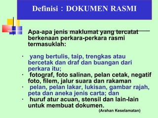 Definisi : DOKUMEN   RASMI Apa-apa jenis maklumat yang tercatat berkenaan perkara-perkara rasmi  termasuklah: yang bertulis, taip, trengkas atau  bercetak dan draf dan buangan dari perkara itu; fotograf, foto salinan, pelan cetak, negatif foto, filem, jalur suara dan rakaman pelan, pelan lakar, lukisan, gambar rajah, peta dan aneka jenis carta; dan   huruf atur acuan, stensil dan lain-lain untuk membuat dokumen. (Arahan Keselamatan) 