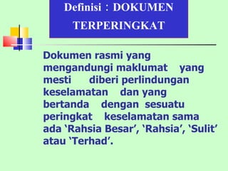 Definisi : DOKUMEN   TERPERINGKAT Dokumen rasmi yang mengandungi maklumat  yang  mesti  diberi perlindungan  keselamatan  dan yang  bertanda  dengan  sesuatu peringkat  keselamatan sama ada ‘Rahsia Besar’, ‘Rahsia’, ‘Sulit’ atau ‘Terhad’. 