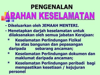 PENGENALAN - Dikeluarkan oleh JEMAAH MENTERI. - Menetapkan darjah keselamatan untuk dilaksanakan oleh semua jabatan Kerajaan: *  Keselamatan Perlindungan Fizikal  ke atas bangunan dan pepasangan  daripada  sebarang ancaman;  *  Keselamatan Perlindungan dokumen dan  maklumat daripada ancaman; *  Keselamatan Perlindungan peribadi  bagi  mempastikan kesetiaan / kejujuran  personel   ARAHAN KESELAMATAN  