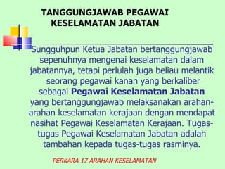 Sungguhpun Ketua Jabatan bertanggungjawab sepenuhnya mengenai keselamatan dalam jabatannya, tetapi perlulah juga beliau melantik  seorang pegawai kanan yang berkaliber sebagai  Pegawai Keselamatan Jabatan  yang bertanggungjawab melaksanakan arahan-arahan keselamatan kerajaan dengan mendapat nasihat Pegawai Keselamatan Kerajaan. Tugas-tugas Pegawai Keselamatan Jabatan adalah tambahan kepada tugas-tugas rasminya. PERKARA 17 ARAHAN KESELAMATAN TANGGUNGJAWAB PEGAWAI KESELAMATAN JABATAN 