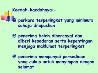 Kaedah-kaedahnya:- @ perkara terperingkat yang minimum sahaja dilepaskan @ penerima boleh dipercayai dan  diberi kesedaran serta kepentingan menjaga maklumat terperingkat @ penerima mempunyai persediaan  yang cukup untuk menyimpan dengan selamat 