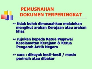 PEMUSNAHAN  DOKUMEN TERPERINGKAT ~  tidak boleh dimusnahkan melainkan mengikut arahan Kerajaan atau arahan khas ~ rujukan kepada Ketua Pegawai Keselamatan Kerajaan & Ketua Pengarah Arkib Negara ~ cara : dikoyak kecil-kecil / mesin perincih atau dibakar 