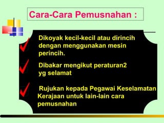 Cara-Cara Pemusnahan : Dikoyak kecil-kecil atau dirincih dengan menggunakan mesin perincih. Dibakar mengikut peraturan2  yg selamat Rujukan kepada Pegawai Keselamatan Kerajaan untuk lain-lain cara pemusnahan 