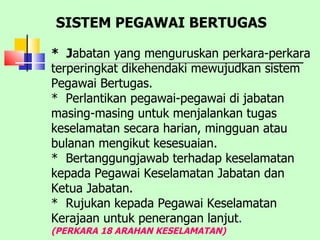 *  J abatan yang menguruskan perkara-perkara terperingkat dikehendaki mewujudkan sistem Pegawai Bertugas.  *  Perlantikan pegawai-pegawai di jabatan masing-masing untuk menjalankan tugas keselamatan secara harian, mingguan atau bulanan mengikut kesesuaian.  *  Bertanggungjawab terhadap keselamatan kepada Pegawai Keselamatan Jabatan dan Ketua Jabatan.  *  Rujukan kepada Pegawai Keselamatan Kerajaan untuk penerangan lanjut .  (PERKARA 18 ARAHAN KESELAMATAN) SISTEM PEGAWAI BERTUGAS 