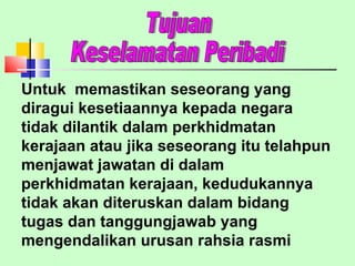 Untuk  memastikan seseorang yang diragui kesetiaannya kepada negara tidak dilantik dalam perkhidmatan kerajaan atau jika seseorang itu telahpun menjawat jawatan di dalam perkhidmatan kerajaan, kedudukannya tidak akan diteruskan dalam bidang tugas dan tanggungjawab yang mengendalikan urusan rahsia rasmi Tujuan  Keselamatan Peribadi 
