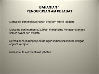 BAHAGIAN 1
PENGURUSAN AM PEJABAT
- Menyedia dan melaksanakan program kualiti jabatan;
- Mewujud dan memperkukuhkan mekanisme kerjasama antara
sektor awam dan swasta;
- Semak semula fungsi jabatan agar kemaskini selaras dengan
objektif kerajaan;
- Nilai semula aktiviti-aktiviti jabatan
 
