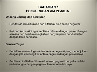BAHAGIAN 1
PENGURUSAN AM PEJABAT
Undang-undang dan peraturan
- Hendaklah dimaklumkan dan difahami oleh setiap pegawai;
- Kaji dan kemaskini agar sentiasa relevan dengan perkembangan
semasa dan boleh meningkatkan penyampaian perkhidmatan
dengan lebih berkesan.
Senarai Tugas
- Sediakan senarai tugas untuk semua pegawai yang menunjukkan
dengan jelas hubung kait antara pegawai dengan penyelianya;
- Sentiasa diteliti dan di kemaskini oleh pegawai penyelia melalui
perbincangan dengan pegawai terutama berlakunya;
 