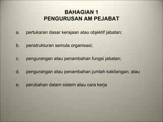 BAHAGIAN 1
PENGURUSAN AM PEJABAT
a. pertukaran dasar kerajaan atau objektif jabatan;
b. penstrukturan semula organisasi;
c. pengurangan atau penambahan fungsi jabatan;
d. pengurangan atau penambahan jumlah kakitangan; atau
e. perubahan dalam sistem atau cara kerja
 
