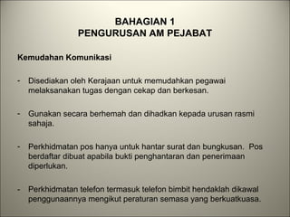 BAHAGIAN 1
PENGURUSAN AM PEJABAT
Kemudahan Komunikasi
- Disediakan oleh Kerajaan untuk memudahkan pegawai
melaksanakan tugas dengan cekap dan berkesan.
- Gunakan secara berhemah dan dihadkan kepada urusan rasmi
sahaja.
- Perkhidmatan pos hanya untuk hantar surat dan bungkusan. Pos
berdaftar dibuat apabila bukti penghantaran dan penerimaan
diperlukan.
- Perkhidmatan telefon termasuk telefon bimbit hendaklah dikawal
penggunaannya mengikut peraturan semasa yang berkuatkuasa.
 