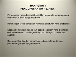 BAHAGIAN 1
PENGURUSAN AM PEJABAT
- Penggunaan mesin faksimili hendaklah mematuhi peraturan yang
ditetapkan. Kawal penggunaannya.
- Persidangan video hendaklah mengikut peraturan yang ditetapkan;
- Kaedah komunikasi manual lain seperti telegram yang digunakan
oleh Kementerian Luar Negeri bagi perhubungan di beberapa
negara;
- Boleh gunakan kaedah komunikasi terbaru selaras dengan
perkembangan teknologi maklumat.
 