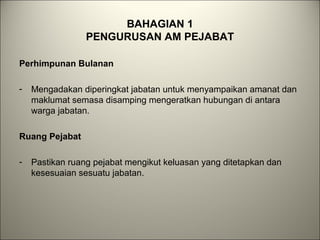BAHAGIAN 1
PENGURUSAN AM PEJABAT
Perhimpunan Bulanan
- Mengadakan diperingkat jabatan untuk menyampaikan amanat dan
maklumat semasa disamping mengeratkan hubungan di antara
warga jabatan.
Ruang Pejabat
- Pastikan ruang pejabat mengikut keluasan yang ditetapkan dan
kesesuaian sesuatu jabatan.
 