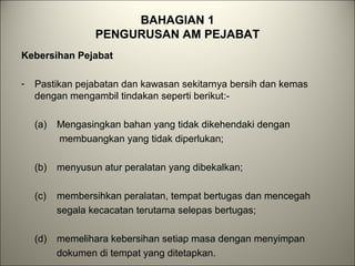 BAHAGIAN 1
PENGURUSAN AM PEJABAT
Kebersihan Pejabat
- Pastikan pejabatan dan kawasan sekitarnya bersih dan kemas
dengan mengambil tindakan seperti berikut:-
(a) Mengasingkan bahan yang tidak dikehendaki dengan
membuangkan yang tidak diperlukan;
(b) menyusun atur peralatan yang dibekalkan;
(c) membersihkan peralatan, tempat bertugas dan mencegah
segala kecacatan terutama selepas bertugas;
(d) memelihara kebersihan setiap masa dengan menyimpan
dokumen di tempat yang ditetapkan.
 