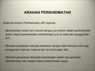 ARAHAN PERKHIDMATAN
Rasional Arahan Perkhidmatan (AP) dipinda:
- Memasukkan dasar baru sesuai dengan perubahan dalam perkhidmatan
awam seperti penswastaan perkhidmatan pos & cetak dan penggunaan
ICT;
- Memberi penjelasan sesuatu peraturan dengan lebih tersusun dari segi
penggunaan bahasa, maksud dan isi kandungan; dan
- Memberi penekanan terhadap kepentingan sistem penyampaian
perkhidmatan dan integriti dalam perkhidmatan awam
 