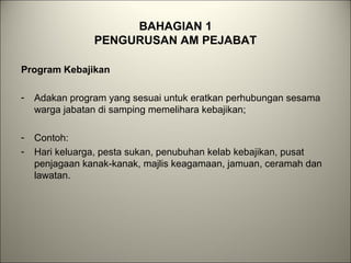 BAHAGIAN 1
PENGURUSAN AM PEJABAT
Program Kebajikan
- Adakan program yang sesuai untuk eratkan perhubungan sesama
warga jabatan di samping memelihara kebajikan;
- Contoh:
- Hari keluarga, pesta sukan, penubuhan kelab kebajikan, pusat
penjagaan kanak-kanak, majlis keagamaan, jamuan, ceramah dan
lawatan.
 