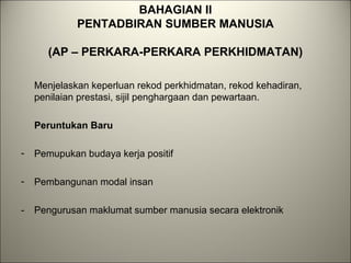 BAHAGIAN II
PENTADBIRAN SUMBER MANUSIA
(AP – PERKARA-PERKARA PERKHIDMATAN)
Menjelaskan keperluan rekod perkhidmatan, rekod kehadiran,
penilaian prestasi, sijil penghargaan dan pewartaan.
Peruntukan Baru
- Pemupukan budaya kerja positif
- Pembangunan modal insan
- Pengurusan maklumat sumber manusia secara elektronik
 