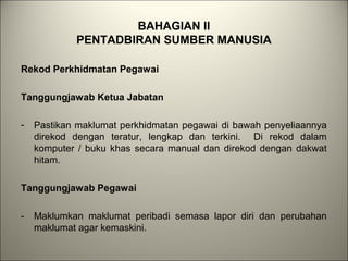 BAHAGIAN II
PENTADBIRAN SUMBER MANUSIA
Rekod Perkhidmatan Pegawai
Tanggungjawab Ketua Jabatan
- Pastikan maklumat perkhidmatan pegawai di bawah penyeliaannya
direkod dengan teratur, lengkap dan terkini. Di rekod dalam
komputer / buku khas secara manual dan direkod dengan dakwat
hitam.
Tanggungjawab Pegawai
- Maklumkan maklumat peribadi semasa lapor diri dan perubahan
maklumat agar kemaskini.
 