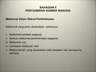 BAHAGIAN II
PENTADBIRAN SUMBER MANUSIA
Maklumat Dalam Rekod Perkhidmatan
Maklumat yang perlu direkodkan, antaranya:
i. Maklumat peribadi pegawai
ii. Semua maklumat perkhidmatan pegawai;
iii. Maklumat cuti;
iv. Lembaran kelakuan; dan
v. Maklumat lain yang diputuskan oleh kerajaan dari semasa ke
semasa.
 
