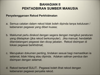 BAHAGIAN II
PENTADBIRAN SUMBER MANUSIA
Penyelenggaraan Rekod Perkhidmatan
a. Semua catatan dalam rekod tidak boleh dipinda tanpa kelulusan /
kebenaran pegawai yang diberi kuasa;
b. Maklumat perlu direkod dengan segera dengan mengikut peraturan
yang ditetapkan (jika rekod berkomputer). Jika manual, hendaklah
ditandatangani pegawai dan dicop jabatan. Rekod disimpan di
lokasi pegawai berkhidmat;
c. Merupakan dokumen penting, tindakan sesuai bagi memastikan ia
selamat, tidak hilang atau dipinda. Adakan salinan pendua dan
disimpan dengan selamat.
d. Rekod bertaraf SULIT. Pegawai boleh lihat rekod dengan
kebenaran pegawai penyelia rekod.
 