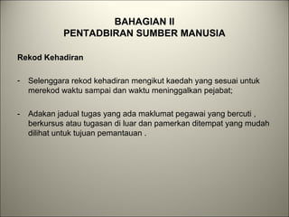BAHAGIAN II
PENTADBIRAN SUMBER MANUSIA
Rekod Kehadiran
- Selenggara rekod kehadiran mengikut kaedah yang sesuai untuk
merekod waktu sampai dan waktu meninggalkan pejabat;
- Adakan jadual tugas yang ada maklumat pegawai yang bercuti ,
berkursus atau tugasan di luar dan pamerkan ditempat yang mudah
dilihat untuk tujuan pemantauan .
 