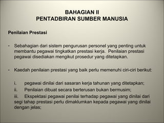 BAHAGIAN II
PENTADBIRAN SUMBER MANUSIA
Penilaian Prestasi
- Sebahagian dari sistem pengurusan personel yang penting untuk
membantu pegawai tingkatkan prestasi kerja. Penilaian prestasi
pegawai disediakan mengikut prosedur yang ditetapkan.
- Kaedah penilaian prestasi yang baik perlu memenuhi ciri-ciri berikut:
i. pegawai dinilai dari sasaran kerja tahunan yang ditetapkan;
ii. Penilaian dibuat secara berterusan bukan bermusim;
iii. Ekspektasi pegawai penilai terhadap pegawai yang dinilai dari
segi tahap prestasi perlu dimaklumkan kepada pegawai yang dinilai
dengan jelas;
 