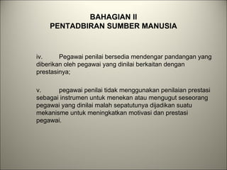 BAHAGIAN II
PENTADBIRAN SUMBER MANUSIA
iv. Pegawai penilai bersedia mendengar pandangan yang
diberikan oleh pegawai yang dinilai berkaitan dengan
prestasinya;
v. pegawai penilai tidak menggunakan penilaian prestasi
sebagai instrumen untuk menekan atau mengugut seseorang
pegawai yang dinilai malah sepatutunya dijadikan suatu
mekanisme untuk meningkatkan motivasi dan prestasi
pegawai.
 