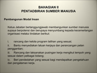 BAHAGIAN II
PENTADBIRAN SUMBER MANUSIA
Pembangunan Modal Insan
Ketua Jabatan bertanggungjawab membangunkan sumber manusia
supaya berpotensi dan berupaya menyumbang kepada kecemerlangan
organisasi melalui tindakan berikut:
i. rancang dan kelola program latihan yang sesuai;
ii. Bantu menyediakan laluan kerjaya dan perancangan pelan
penggantian;
iii. Rancang dan laksanakan pusingan kerja mengikut tempoh yang
sesuai dalam pelbagai bidang;
iv. Beri pendedahan yang sesuai bagi mendapatkan pengetahuan
dan pengalaman kerja.
 