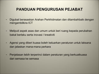 PANDUAN PENGURUSAN PEJABAT
- Digubal berasaskan Arahan Perkhidmatan dan ditambahbaik dengan
mengambilkira ICT
- Meliputi aspek asas dan umum untuk beri ruang kepada perubahan
bakal berlaku serta inovasi / kreativiti
- Agensi yang diberi kuasa boleh keluarkan peraturan untuk laksana
dan jelaskan mana-mana perkara
- Penjelasan lebih terperinci dalam peraturan yang berkuatkuasa
dari semasa ke semasa
 
