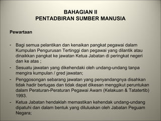 BAHAGIAN II
PENTADBIRAN SUMBER MANUSIA
Pewartaan
- Bagi semua pelantikan dan kenaikan pangkat pegawai dalam
Kumpulan Pengurusan Tertinggi dan pegawai yang dilantik atau
dinaikkan pangkat ke jawatan Ketua Jabatan di peringkat negeri
dan ke atas ;
- Sesuatu jawatan yang dikehendaki oleh undang-undang tanpa
mengira kumpulan / gred jawatan;
- Penggosongan sebarang jawatan yang penyandangnya disahkan
tidak hadir bertugas dan tidak dapat dikesan menggikut peruntukan
dalam Peraturan-Peraturan Pegawai Awam (Kelakuan & Tatatertib)
1993.
- Ketua Jabatan hendaklah memastikan kehendak undang-undang
dipatuhi dan dalam bentuk yang diluluskan oleh Jabatan Peguam
Negara;
 